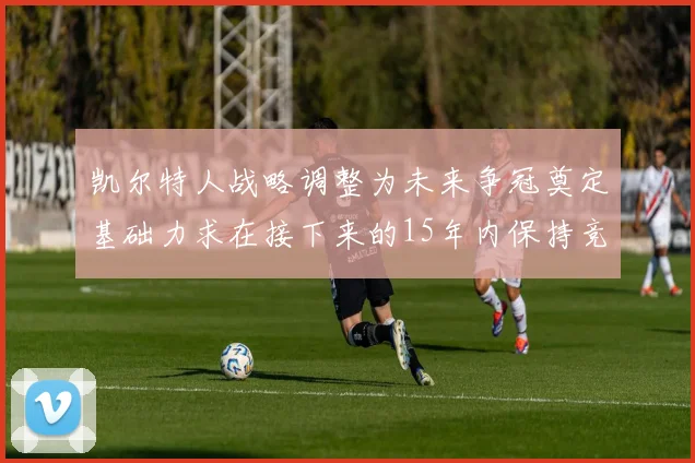 凯尔特人战略调整为未来争冠奠定基础力求在接下来的15年内保持竞争优势