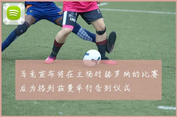 马竞宣布将在主场对赫罗纳的比赛后为格列兹曼举行告别仪式