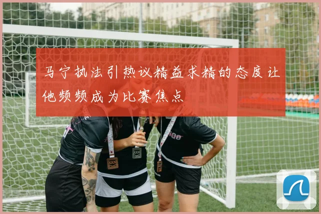 马宁执法引热议精益求精的态度让他频频成为比赛焦点