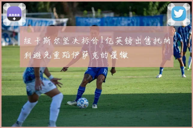 纽卡斯尔坚决标价1亿英镑出售托纳利避免重蹈伊萨克的覆辙