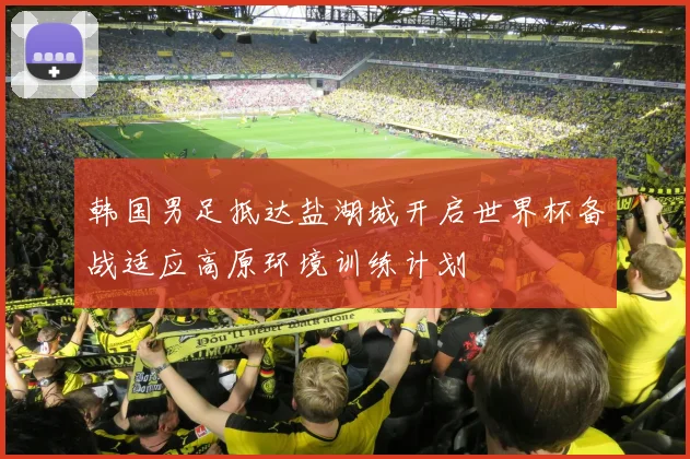 韩国男足抵达盐湖城开启世界杯备战适应高原环境训练计划