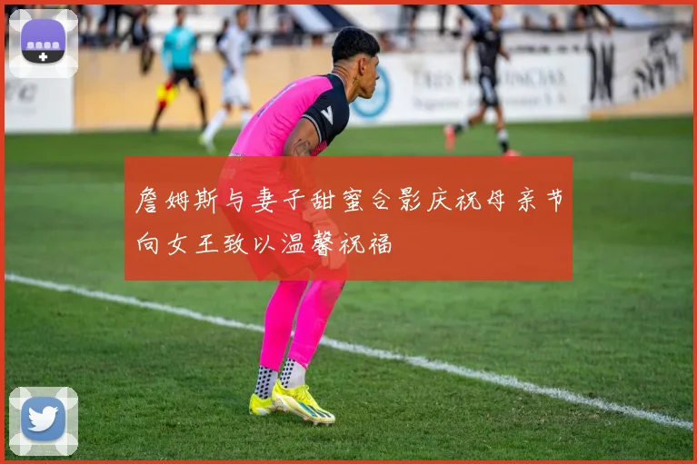 詹姆斯与妻子甜蜜合影庆祝母亲节向女王致以温馨祝福