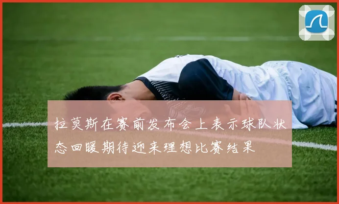 拉莫斯在赛前发布会上表示球队状态回暖期待迎来理想比赛结果